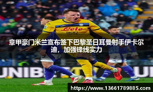 意甲豪门米兰宣布签下巴黎圣日耳曼射手伊卡尔迪，加强锋线实力